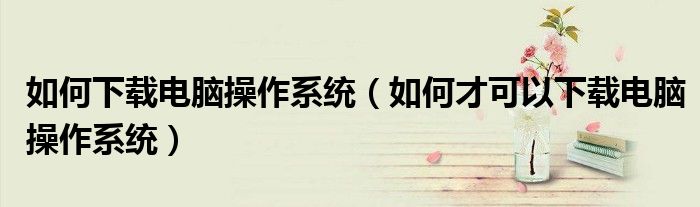 如何下载电脑操作系统(如何才可以下载电脑操作系统)