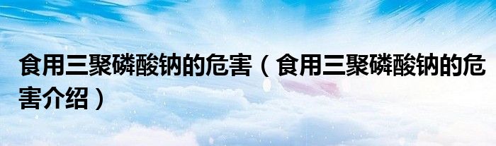 食用三聚磷酸钠的危害(食用三聚磷酸钠的危害介绍)