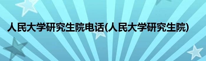 人民大学研究生院电话(人民大学研究生院)
