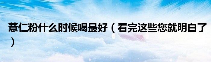 薏仁粉什么时候喝最好(看完这些您就明白了)
