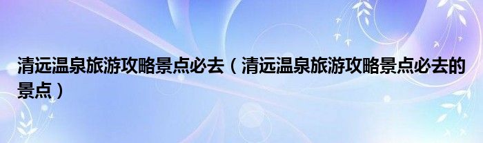 清远温泉旅游攻略景点必去(清远温泉旅游攻略景点必去的景点)