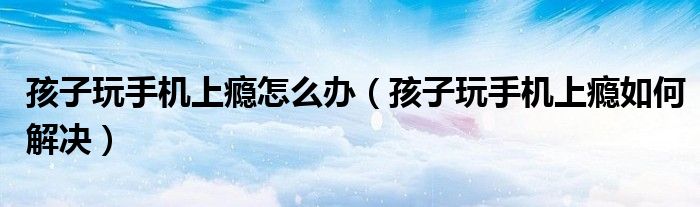 孩子玩手机上瘾怎么办(孩子玩手机上瘾如何解决)