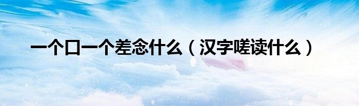 一个口一个差念什么(汉字嗟读什么)