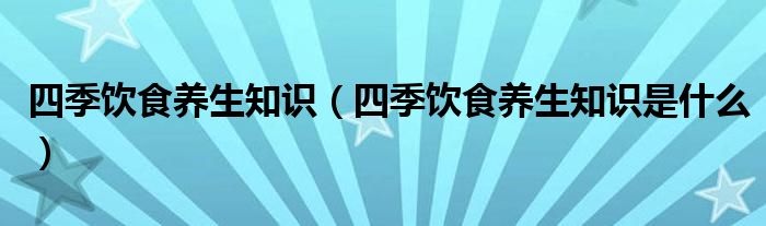 四季饮食养生知识(四季饮食养生知识是什么)