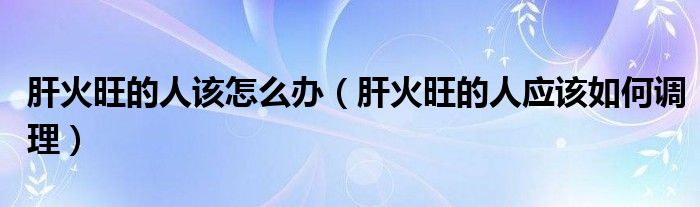肝火旺的人该怎么办(肝火旺的人应该如何调理)