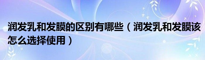 润发乳和发膜的区别有哪些(润发乳和发膜该怎么选择使用)