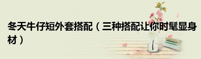 冬天牛仔短外套搭配(三种搭配让你时髦显身材)