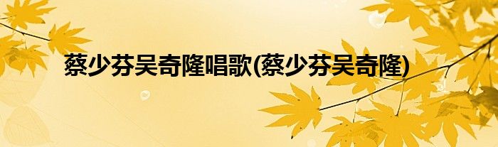 蔡少芬吴奇隆唱歌(蔡少芬吴奇隆)
