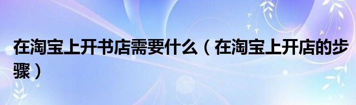 在淘宝上开书店需要什么(在淘宝上开店的步骤)
