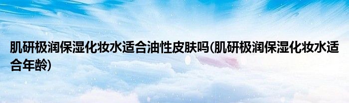 肌研极润保湿化妆水适合油性皮肤吗(肌研极润保湿化妆水适合年龄)