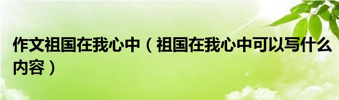 作文祖国在我心中(祖国在我心中可以写什么内容)