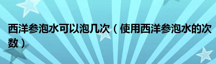 西洋参泡水可以泡几次(使用西洋参泡水的次数)