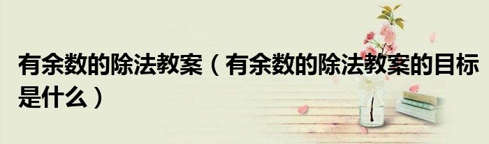 有余数的除法教案(有余数的除法教案的目标是什么)