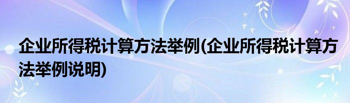 企业所得税计算方法举例(企业所得税计算方法举例说明)