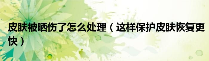 皮肤被晒伤了怎么处理(这样保护皮肤恢复更快)