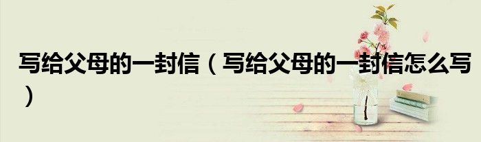 写给父母的一封信(写给父母的一封信怎么写)