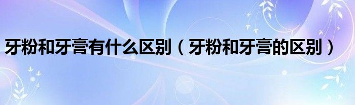 牙粉和牙膏有什么区别(牙粉和牙膏的区别)
