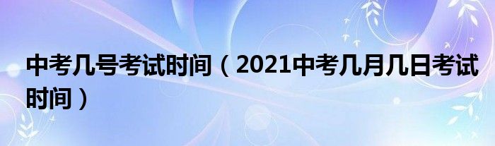 中考几号考试时间(2021中考几月几日考试时间)