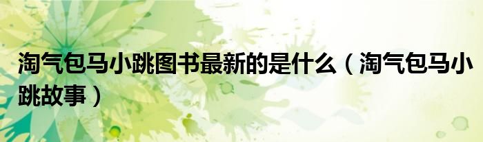 淘气包马小跳图书最新的是什么(淘气包马小跳故事)