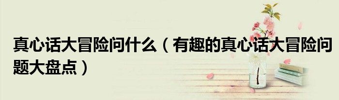 真心话大冒险问什么(有趣的真心话大冒险问题大盘点)