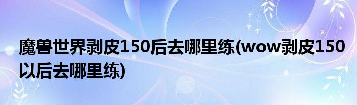 魔兽世界剥皮150后去哪里练(wow剥皮150以后去哪里练)