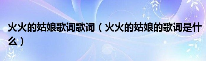 火火的姑娘歌词歌词(火火的姑娘的歌词是什么)