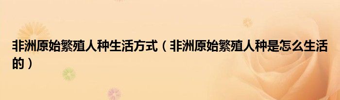 非洲原始繁殖人种生活方式(非洲原始繁殖人种是怎么生活的)