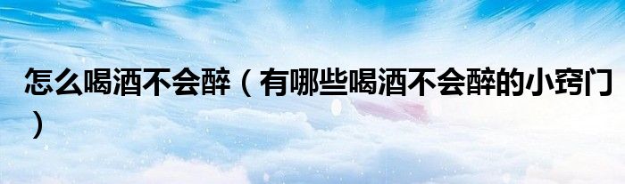 怎么喝酒不会醉(有哪些喝酒不会醉的小窍门)