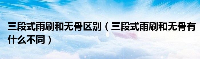 三段式雨刷和无骨区别(三段式雨刷和无骨有什么不同)