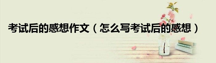考试后的感想作文(怎么写考试后的感想)