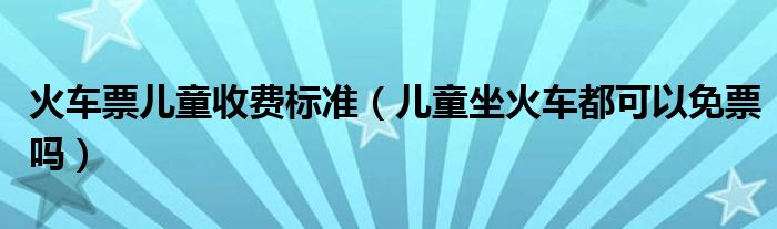 火车票儿童收费标准(儿童坐火车都可以免票吗)
