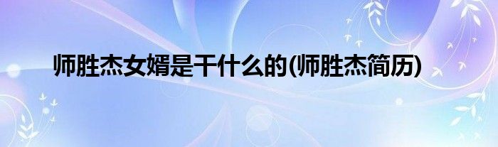 师胜杰女婿是干什么的(师胜杰简历)