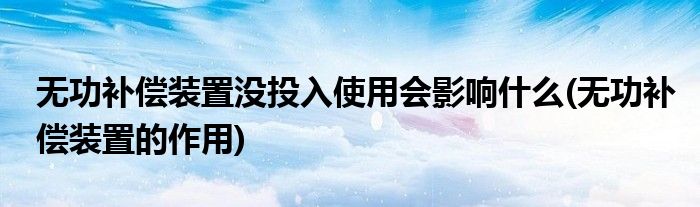 无功补偿装置没投入使用会影响什么(无功补偿装置的作用)