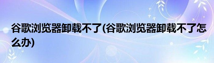 谷歌浏览器卸载不了(谷歌浏览器卸载不了怎么办)
