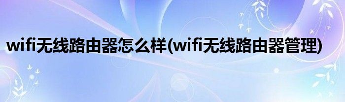 wifi无线路由器怎么样(wifi无线路由器管理)