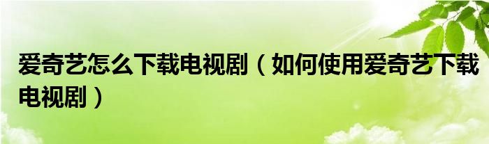 爱奇艺怎么下载电视剧(如何使用爱奇艺下载电视剧)