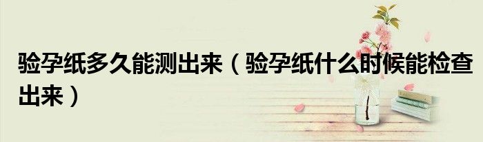 验孕纸多久能测出来(验孕纸什么时候能检查出来)