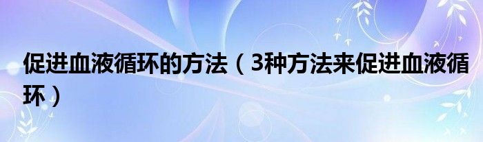 促进血液循环的方法(3种方法来促进血液循环)