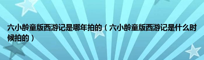 六小龄童版西游记是哪年拍的(六小龄童版西游记是什么时候拍的)