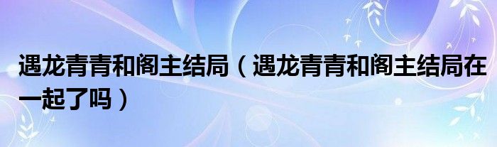 遇龙青青和阁主结局(遇龙青青和阁主结局在一起了吗)