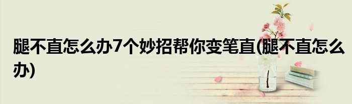 腿不直怎么办7个妙招帮你变笔直(腿不直怎么办)