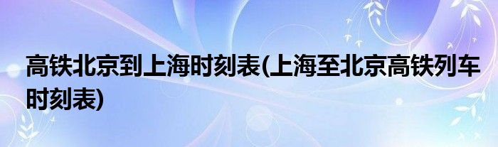 高铁北京到上海时刻表(上海至北京高铁列车时刻表)