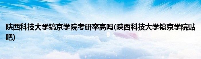陕西科技大学镐京学院考研率高吗(陕西科技大学镐京学院贴吧)
