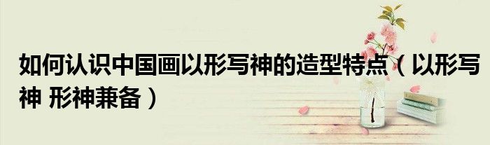 如何认识中国画以形写神的造型特点(以形写神 形神兼备)