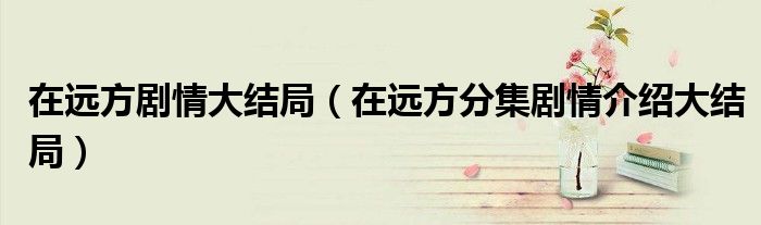 在远方剧情大结局(在远方分集剧情介绍大结局)