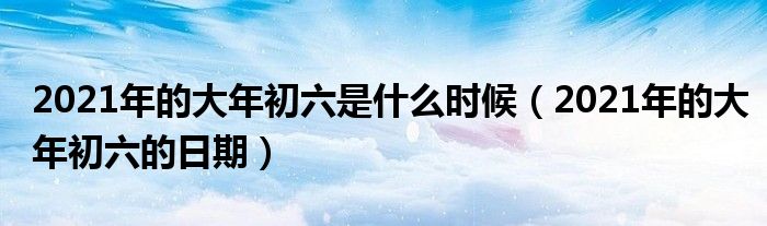 2021年的大年初六是什么时候(2021年的大年初六的日期)