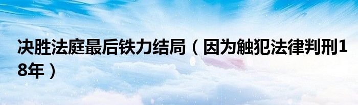 决胜法庭最后铁力结局(因为触犯法律判刑18年)