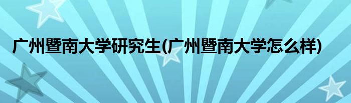 广州暨南大学研究生(广州暨南大学怎么样)