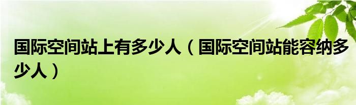 国际空间站上有多少人(国际空间站能容纳多少人)