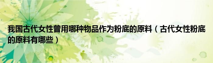 我国古代女性曾用哪种物品作为粉底的原料(古代女性粉底的原料有哪些)